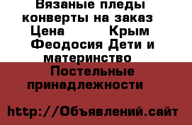 Вязаные пледы, конверты на заказ › Цена ­ 500 - Крым, Феодосия Дети и материнство » Постельные принадлежности   